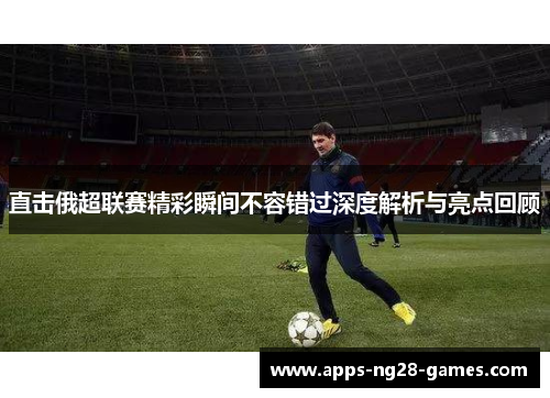 直击俄超联赛精彩瞬间不容错过深度解析与亮点回顾