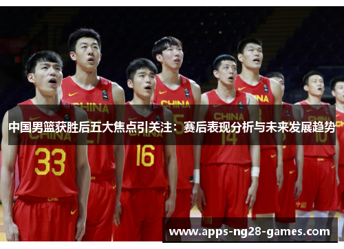 中国男篮获胜后五大焦点引关注：赛后表现分析与未来发展趋势