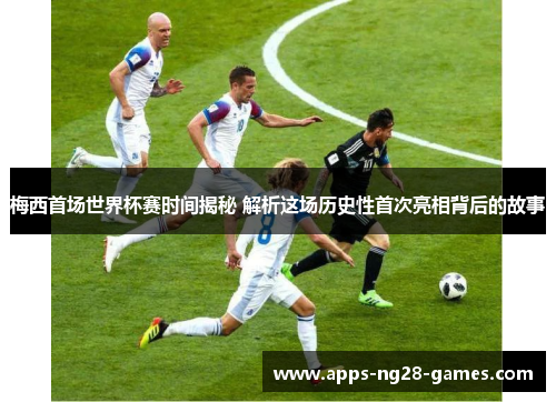 梅西首场世界杯赛时间揭秘 解析这场历史性首次亮相背后的故事