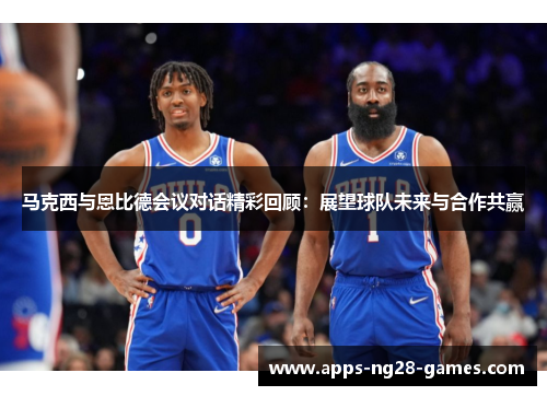 马克西与恩比德会议对话精彩回顾：展望球队未来与合作共赢