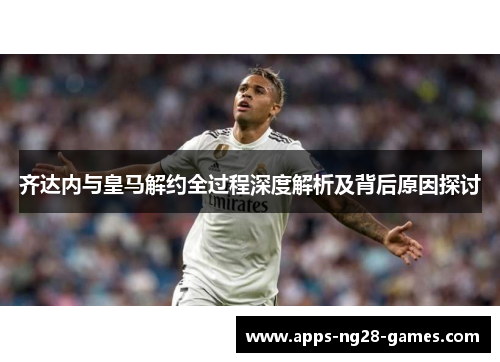 齐达内与皇马解约全过程深度解析及背后原因探讨