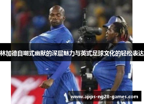 林加德自嘲式幽默的深层魅力与英式足球文化的轻松表达 林加德自嘲式幽默的深层魅力与英式足球文化的轻松表达