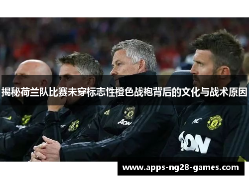 揭秘荷兰队比赛未穿标志性橙色战袍背后的文化与战术原因 揭秘荷兰队比赛未穿标志性橙色战袍背后的文化与战术原因