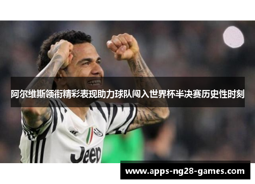阿尔维斯领衔精彩表现助力球队闯入世界杯半决赛历史性时刻 阿尔维斯领衔精彩表现助力球队闯入世界杯半决赛历史性时刻