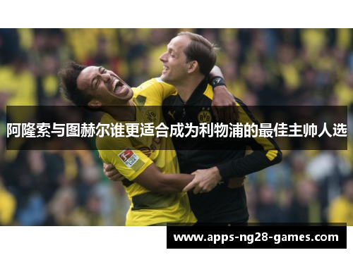 阿隆索与图赫尔谁更适合成为利物浦的最佳主帅人选